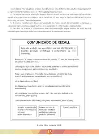 3) Em rádio e TV, a locução do aviso de risco deverá ser feita de forma clara o suficientepara garantir-se 
o pleno entendimento de todas as informações pelo consumidor. 
4) Em página eletrônica, a inserção do aviso de risco deverá ser feita em local de destaque ede fácil 
visualização, garantindo seu acesso a partir da tela inicial, sem prejuízo da disponibilização dos avisos 
veiculados em rádio, TV e mídia impressa. 
5) O aviso de risco também deverá ser veiculado nas mídias sociais do fornecedor, sempreque as 
possuir, sem prejuízo de quaisquer outras ações que ampliem a informação ao consumidor. 
6) Para fins de orientar o cumprimento desta Recomendação, segue modelo de aviso de risco 
elaborado por este Grupo de Estudos Permanentes de Acidentes de Consumo: 
Brasília, 19 de junho de 2013. 
13 
 