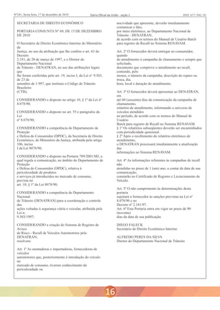 Nº241, Sexta feira, 17 de dezembro de 2010 Diário Oficial da União - seção 1 ISSN 1677-7042 101 
SECRETARIA DE DIREITO ECONÔMICO nocividade que apresente, deverão imediatamente 
comunicar o fato, 
PORTARIA CONJUNTA Nº 69, DE 15 DE DEZEMBRO por meio eletrônico, ao Departamento Nacional de 
DE 2010 Trânsito - DENATRAN, 
de acordo com os termos do Manual de Usuário Batch 
O Secretário de Direito Econômico Interino do Ministério para registro de Recall no Sistema RENAVAM. 
da 
Justiça, no uso da atribuição que lhe confere o art. 63 do Art. 2º O fornecedor deverá entregar ao consumidor, 
Decreto quando 
2.181, de 20 de março de 1997, e o Diretor do do atendimento à campanha de chamamento e sempre que 
Departamento Nacional solicitado, 
de Trânsito - DENATRAN, no uso das atribuições legais documento que comprove o atendimento ao recall, 
que contendo, pelo 
lhe foram conferidas pelo art. 19, inciso I, da Lei n° 9.503, menos, o número da campanha, descrição do reparo ou 
de 23 de troca, dia, 
setembro de 1.997, que instituiu o Código de Trânsito hora, local e duração do atendimento. 
Brasileiro 
(CTB); Art. 3º O fornecedor deverá apresentar ao DENATRAN, 
em 
CONSIDERANDO o disposto no artigo 10, § 1º da Lei nº até 60 (sessenta) dias da comunicação da campanha de 
8.078/90; chamamento, 
relatório de atendimento, informando o universo de 
CONSIDERANDO o disposto no art. 55 e parágrafos da veículos atendidos 
Lei no período, de acordo com os termos do Manual de 
nº 8.078/90; Usuário 
Batch para registro de Recall no Sistema RENAVAM. 
CONSIDERANDO a competência do Departamento de § 1º Os relatórios subseqüentes deverão ser encaminhados 
Proteção com periodicidade quinzenal. 
e Defesa do Consumidor (DPDC), da Secretaria de Direito § 2º Após o recebimento do relatório eletrônico de 
Econômico, do Ministério da Justiça, atribuída pelo artigo atendimento, 
106, inciso o DENATRAN processará imediatamente a atualização 
I da Lei 8078/90; das 
informações no Sistema RENAVAM. 
CONSIDERANDO o disposto na Portaria 789/2001/MJ, a 
qual regula a comunicação, no âmbito do Departamento de Art. 4º As informações referentes às campanhas de recall 
Proteção não 
e Defesa do Consumidor (DPDC), relativa à atendidas no prazo de 1 (um) ano, a contar da data de sua 
periculosidade de produtos comunicação, 
e serviços já introduzidos no mercado de consumo, constarão no Certificado de Registro e Licenciamento de 
prevista no Veículo. 
art. 10, § 1º da Lei 8078/90; 
Art. 5º O não cumprimento às determinações desta 
CONSIDERANDO a competência do Departamento portaria 
Nacional sujeitará o fornecedor às sanções previstas na Lei nº 
de Trânsito (DENATRAN) para a coordenação e controle 8.078/90 e no 
das Decreto nº 2.181/97. 
ações voltadas à segurança viária e veicular, atribuída pela Art. 6º Esta Portaria entra em vigor no prazo de 90 
Lei n. (noventa) 
9.503/1997; dias da data de sua publicação. 
CONSIDERANDO a criação do Sistema de Registro de DIEGO FALECK 
Avisos Secretário de Direito Econômico Interino 
de Risco - Recall de Veículos Automotores pelo 
DENATRAN; ALFREDO PERES DA SILVA 
resolvem: Diretor do Departamento Nacional de Trânsito 
Art. 1º As montadoras e importadoras, fornecedoras de 
veículos 
automotores que, posteriormente à introdução do veículo 
no 
mercado de consumo, tiverem conhecimento da 
periculosidade ou 
16 
 