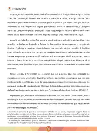 INTRODUÇÃO 
A proteção ao consumidor, como direito fundamental, está assegurada no artigo 5º, inciso 
XXXII, da Constituição Federal. No tocante à proteção à saúde, o artigo 196 da Carta 
estabelece que é dever do Estado promover políticas públicas que visem a redução de riscos 
ao cidadão e o acesso igualitário a ações que visem sua proteção. Nesse sentido, o Código de 
Defesa do Consumidor prevê a proteção a saúde e segurança nas relações de consumo, como 
direito básico do consumidor, conforme disposto no artigo 6º do referido diploma legal. 
A partir de tais determinações legais, e considerando a relevância da temática, com 
respaldo no Código de Proteção e Defesa do Consumidor, desenvolveu-se o conceito de 
defeito. Produtos e serviços disponibilizados no mercado devem atender à legítima 
expectativa de segurança. Um produto ou serviço é considerado defeituoso quando não 
fornece a segurança que o consumidor dele normalmente espera. Verifica-se, nestes casos, a 
existência de um risco a ser potencialmente experimentado pelo consumidor. Risco que não é 
nem normal, nem previsível e que, caso venha materializar-se, resultará em um acidente de 
consumo. 
Nesse sentido, o fornecedor, ao constatar que um produto, após sua colocação no 
mercado, apresenta um defeito, deverá tomar todas as medidas cabíveis para que este seja 
imediatamente recolhido, por meio de troca, reparo, ou ressarcimento da quantia paga. É o 
que prevê o artigo 10 e parágrafos do Código de Defesa do Consumidor, por meio do instituto 
do Recall, posteriormente regulamentado pela Portaria do Ministério da Justiça n. 487/2012. 
O presente guia, elaborado pela Secretaria Nacional do Consumidor (Senacon/MJ), com a 
colaboração do Grupo de Estudos Permanentes de Acidentes de Consumo (Gepac), tem como 
objetivo facilitar o entendimento das normas aplicáveis aos fornecedores que necessitarem 
proceder à realização de um recall. 
1.“Acidente de consumo: É quando o consumidor é afetado em sua saúde, integridade corporal, física ou 
psicológica, bem como tem diminuído seu patrimônio em decorrência de produtos ou serviços defeituosos. Fala-se 
também em responsabilidade pelo fato do produto ou do serviço.” Manual de Direito do Consumidor, 2ª Edição. 
Escola Nacional de Defesa do Consumidor. Brasília, DF, 2009. 
2.As informações contidas neste guia não excluem ou substituem as determinações previstas na Portaria MJ n. 
487/2012, tratando-se de mera orientação aos fornecedores. 
01 
! 
1 
2 
 