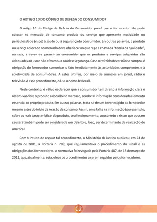 O ARTIGO 10 DO CÓDIGO DE DEFESA DO CONSUMIDOR 
O artigo 10 do Código de Defesa do Consumidor prevê que o fornecedor não pode 
colocar no mercado de consumo produto ou serviço que apresente nocividade ou 
periculosidade (risco) à saúde ou à segurança do consumidor. Em outras palavras, o produto 
ou serviço colocado no mercado deve obedecer ao que rege a chamada “teoria da qualidade”, 
ou seja, o dever de garantir ao consumidor que os produtos e serviços adquiridos são 
adequados ao uso e não afetam sua saúde e segurança. Caso o referido dever não se cumpra, é 
obrigação do fornecedor comunicar o fato imediatamente às autoridades competentes e à 
coletividade de consumidores. A estes últimos, por meio de anúncios em jornal, rádio e 
televisão. A esse procedimento, dá-se o nome de Recall. 
Neste contexto, é válido esclarecer que o consumidor tem direito à informação clara e 
ostensiva sobre o produto colocado no mercado, sendo tal informação considerada elemento 
essencial ao próprio produto. Em outras palavras, trata-se de um dever exigido do fornecedor 
mesmo antes do início da relação de consumo. Assim, uma falha na informação (por exemplo, 
sobre as reais características do produto, seu funcionamento, uso correto e riscos que possam 
causar) também pode ser considerada um defeito e, logo, ser determinante da realização de 
um recall. 
Com o intuito de regular tal procedimento, o Ministério da Justiça publicou, em 24 de 
agosto de 2001, a Portaria n. 789, que regulamentava o procedimento do Recall e as 
obrigações dos fornecedores. A normativa foi revogada pela Portaria 487, de 15 de março de 
2012, que, atualmente, estabelece os procedimentos a serem seguidos pelos fornecedores. 
02 
 
