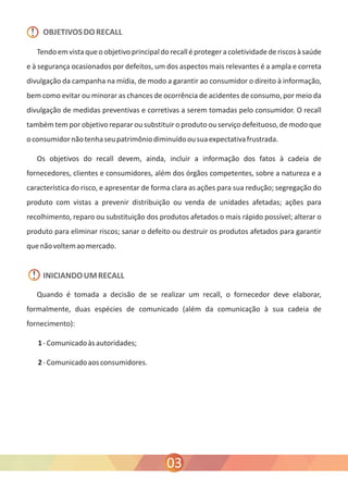 OBJETIVOS DO RECALL 
Tendo em vista que o objetivo principal do recall é proteger a coletividade de riscos à saúde 
e à segurança ocasionados por defeitos, um dos aspectos mais relevantes é a ampla e correta 
divulgação da campanha na mídia, de modo a garantir ao consumidor o direito à informação, 
bem como evitar ou minorar as chances de ocorrência de acidentes de consumo, por meio da 
divulgação de medidas preventivas e corretivas a serem tomadas pelo consumidor. O recall 
também tem por objetivo reparar ou substituir o produto ou serviço defeituoso, de modo que 
o consumidor não tenha seu patrimônio diminuído ou sua expectativa frustrada. 
Os objetivos do recall devem, ainda, incluir a informação dos fatos à cadeia de 
fornecedores, clientes e consumidores, além dos órgãos competentes, sobre a natureza e a 
característica do risco, e apresentar de forma clara as ações para sua redução; segregação do 
produto com vistas a prevenir distribuição ou venda de unidades afetadas; ações para 
recolhimento, reparo ou substituição dos produtos afetados o mais rápido possível; alterar o 
produto para eliminar riscos; sanar o defeito ou destruir os produtos afetados para garantir 
que não voltem ao mercado. 
INICIANDO UM RECALL 
Quando é tomada a decisão de se realizar um recall, o fornecedor deve elaborar, 
formalmente, duas espécies de comunicado (além da comunicação à sua cadeia de 
fornecimento): 
1 - Comunicado às autoridades; 
2 - Comunicado aos consumidores. 
03 
! 
! 
 
