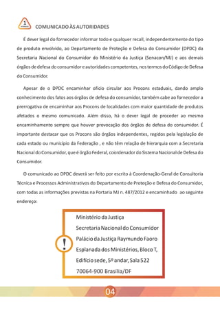 COMUNICADO ÀS AUTORIDADES 
ATENÇÃO 1 
É dever legal do fornecedor informar todo e qualquer recall, independentemente do tipo 
de produto envolvido, ao Departamento de Proteção e Defesa do Consumidor (DPDC) da 
Secretaria Nacional do Consumidor do Ministério da Justiça (Senacon/MJ) e aos demais 
órgãos de defesa do consumidor e autoridades competentes, nos termos do Código de Defesa 
do Consumidor. 
Apesar de o DPDC encaminhar ofício circular aos Procons estaduais, dando amplo 
conhecimento dos fatos aos órgãos de defesa do consumidor, também cabe ao fornecedor a 
prerrogativa de encaminhar aos Procons de localidades com maior quantidade de produtos 
afetados o mesmo comunicado. Além disso, há o dever legal de proceder ao mesmo 
encaminhamento sempre que houver provocação dos órgãos de defesa do consumidor. É 
importante destacar que os Procons são órgãos independentes, regidos pela legislação de 
cada estado ou município da Federação , e não têm relação de hierarquia com a Secretaria 
Nacional do Consumidor, que é órgão Federal, coordenador do Sistema Nacional de Defesa do 
Consumidor. 
O comunicado ao DPDC deverá ser feito por escrito à Coordenação-Geral de Consultoria 
Técnica e Processos Administrativos do Departamento de Proteção e Defesa do Consumidor, 
com todas as informações previstas na Portaria MJ n. 487/2012 e encaminhado ao seguinte 
endereço: 
70064-900 Brasília/DF 
04 
 