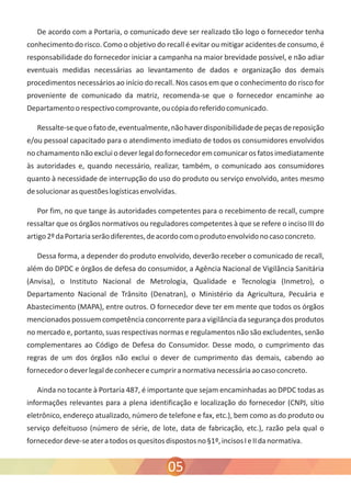 De acordo com a Portaria, o comunicado deve ser realizado tão logo o fornecedor tenha 
conhecimento do risco. Como o objetivo do recall é evitar ou mitigar acidentes de consumo, é 
responsabilidade do fornecedor iniciar a campanha na maior brevidade possível, e não adiar 
eventuais medidas necessárias ao levantamento de dados e organização dos demais 
procedimentos necessários ao início do recall. Nos casos em que o conhecimento do risco for 
proveniente de comunicado da matriz, recomenda-se que o fornecedor encaminhe ao 
Departamento o respectivo comprovante, ou cópia do referido comunicado. 
Ressalte-se que o fato de, eventualmente, não haver disponibilidade de peças de reposição 
e/ou pessoal capacitado para o atendimento imediato de todos os consumidores envolvidos 
no chamamento não exclui o dever legal do fornecedor em comunicar os fatos imediatamente 
às autoridades e, quando necessário, realizar, também, o comunicado aos consumidores 
quanto à necessidade de interrupção do uso do produto ou serviço envolvido, antes mesmo 
de solucionar as questões logísticas envolvidas. 
Por fim, no que tange às autoridades competentes para o recebimento de recall, cumpre 
ressaltar que os órgãos normativos ou reguladores competentes à que se refere o inciso III do 
artigo 2º da Portaria serão diferentes, de acordo com o produto envolvido no caso concreto. 
Dessa forma, a depender do produto envolvido, deverão receber o comunicado de recall, 
além do DPDC e órgãos de defesa do consumidor, a Agência Nacional de Vigilância Sanitária 
(Anvisa), o Instituto Nacional de Metrologia, Qualidade e Tecnologia (Inmetro), o 
Departamento Nacional de Trânsito (Denatran), o Ministério da Agricultura, Pecuária e 
Abastecimento (MAPA), entre outros. O fornecedor deve ter em mente que todos os órgãos 
mencionados possuem competência concorrente para a vigilância da segurança dos produtos 
no mercado e, portanto, suas respectivas normas e regulamentos não são excludentes, senão 
complementares ao Código de Defesa do Consumidor. Desse modo, o cumprimento das 
regras de um dos órgãos não exclui o dever de cumprimento das demais, cabendo ao 
fornecedor o dever legal de conhecer e cumprir a normativa necessária ao caso concreto. 
Ainda no tocante à Portaria 487, é importante que sejam encaminhadas ao DPDC todas as 
informações relevantes para a plena identificação e localização do fornecedor (CNPJ, sítio 
eletrônico, endereço atualizado, número de telefone e fax, etc.), bem como as do produto ou 
serviço defeituoso (número de série, de lote, data de fabricação, etc.), razão pela qual o 
fornecedor deve-se ater a todos os quesitos dispostos no §1º, incisos I e II da normativa. 
05 
 