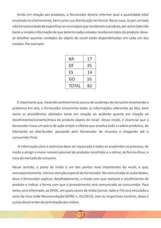 Ainda em relação aos produtos, o fornecedor deverá informar qual a quantidade total 
envolvida no chamamento, bem como sua distribuição territorial. Nesse caso, se por um lado 
não há necessidade de especificar os municípios que receberam o produto, por outro lado não 
basta a simples informação de que determinados estados receberam lotes do produto: deve-se 
detalhar quantas unidades do objeto do recall estão disponibilizadas em cada um dos 
estados. Por exemplo: 
É importante que, havendo conhecimento acerca de acidentes de consumo envolvendo o 
problema em tela, o fornecedor encaminhe todas as informações referentes ao fato, bem 
como as providências adotadas tanto em relação ao acidente quanto em relação ao 
recolhimento/conserto/troca do produto objeto do recall. Desse modo, é essencial que o 
fornecedor trace um plano de ação amplo e efetivo que envolva toda a cadeia produtiva, do 
fabricante ao distribuidor, passando pelo fornecedor de insumos e chegando até o 
consumidor final. 
A informação clara e ostensiva deve ser repassada a todos os envolvidos no processo, de 
modo a atingir o maior número possível de produtos recolhidos e a retirar, de forma eficaz, o 
risco do mercado de consumo. 
Nesse sentido, o plano de mídia é um dos pontos mais importantes do recall, e que, 
conseqüentemente, merece atenção especial do fornecedor. No comunicado às autoridades, 
deve o fornecedor explicar, detalhadamente, o modo com que realizará o recolhimento do 
produto e indicar a forma com que o procedimento será comunicado ao consumidor. Para 
tanto, será informado, ao DPDC, em quais canais de mídia (jornal, rádio e TV) será veiculado o 
aviso de risco (vide Recomendação GEPAC n. 01/2013), com os respectivos horários, datas e 
custos decorrentes da contratação das mídias. 
07 
 