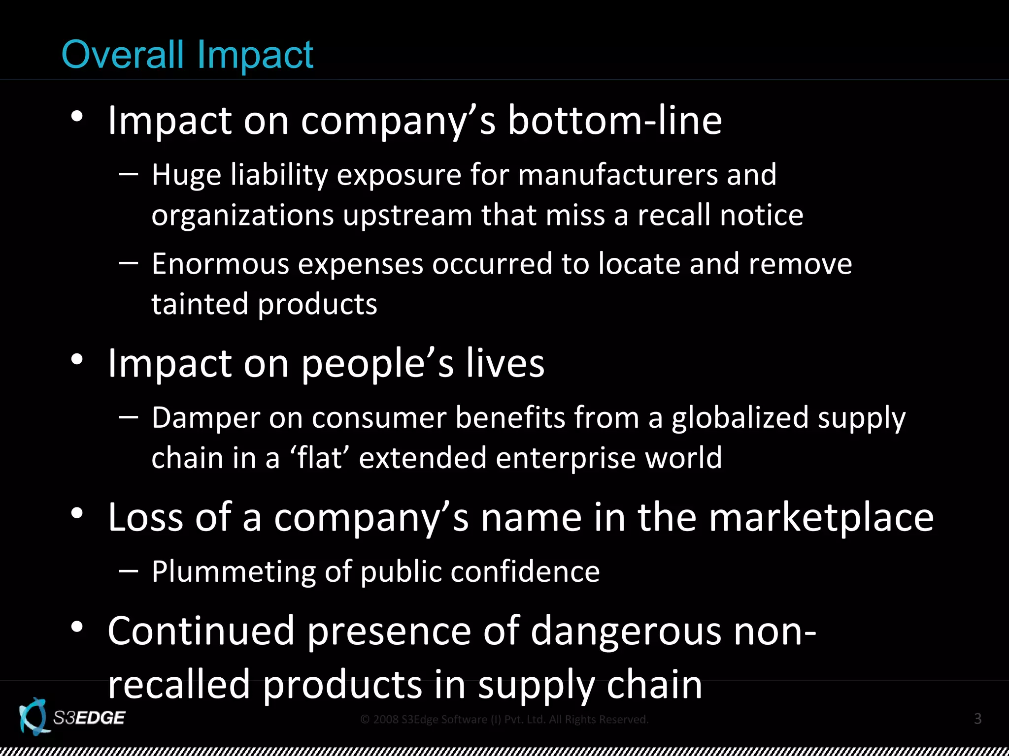 Overall Impact Impact on company’s bottom-line Huge liability exposure for manufacturers and organizations upstream that miss a recall notice Enormous expenses occurred to locate and remove tainted products  Impact on people’s lives Damper on consumer benefits from a globalized supply chain in a ‘flat’ extended enterprise world Loss of a company’s name in the marketplace Plummeting of public confidence Continued presence of dangerous non-recalled products in supply chain 