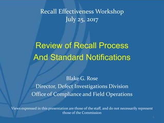 Recall Effectiveness Workshop
July 25, 2017
Review of Recall Process
And Standard Notifications
Blake G. Rose
Director, Defect Investigations Division
Office of Compliance and Field Operations
Views expressed in this presentation are those of the staff, and do not necessarily represent
those of the Commission
1
 