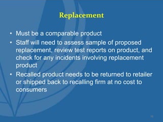 Replacement
• Must be a comparable product
• Staff will need to assess sample of proposed
replacement, review test reports on product, and
check for any incidents involving replacement
product
• Recalled product needs to be returned to retailer
or shipped back to recalling firm at no cost to
consumers
10
 