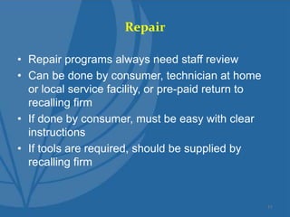 Repair
• Repair programs always need staff review
• Can be done by consumer, technician at home
or local service facility, or pre-paid return to
recalling firm
• If done by consumer, must be easy with clear
instructions
• If tools are required, should be supplied by
recalling firm
11
 