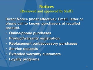 Notices
(Reviewed and approved by Staff)
Direct Notice (most effective): Email, letter or
phone call to known purchasers of recalled
product.
• Online/phone purchases
• Product/warranty registration
• Replacement part/accessory purchases
• Service requests
• Extended warranty customers
• Loyalty programs
12
 