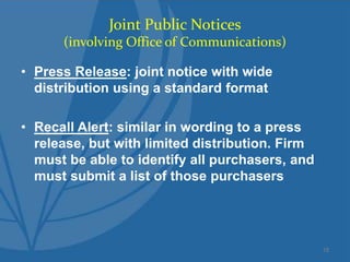 Joint Public Notices
(involving Office of Communications)
• Press Release: joint notice with wide
distribution using a standard format
• Recall Alert: similar in wording to a press
release, but with limited distribution. Firm
must be able to identify all purchasers, and
must submit a list of those purchasers
15
 