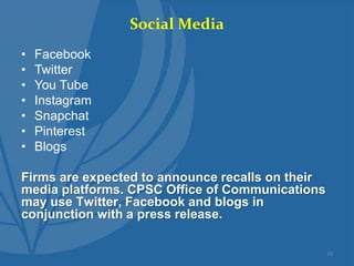 Social Media
• Facebook
• Twitter
• You Tube
• Instagram
• Snapchat
• Pinterest
• Blogs
Firms are expected to announce recalls on their
media platforms. CPSC Office of Communications
may use Twitter, Facebook and blogs in
conjunction with a press release.
16
 