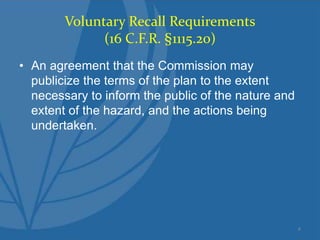 Voluntary Recall Requirements
(16 C.F.R. §1115.20)
• An agreement that the Commission may
publicize the terms of the plan to the extent
necessary to inform the public of the nature and
extent of the hazard, and the actions being
undertaken.
4
 