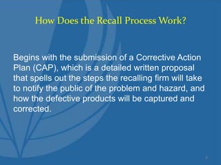 How Does the Recall Process Work?
Begins with the submission of a Corrective Action
Plan (CAP), which is a detailed written proposal
that spells out the steps the recalling firm will take
to notify the public of the problem and hazard, and
how the defective products will be captured and
corrected.
6
 