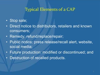 Typical Elements of a CAP
• Stop sale;
• Direct notice to distributors, retailers and known
consumers;
• Remedy: refund/replace/repair;
• Public notice: press release/recall alert, website,
social media;
• Future production: modified or discontinued; and
• Destruction of recalled products.
7
 