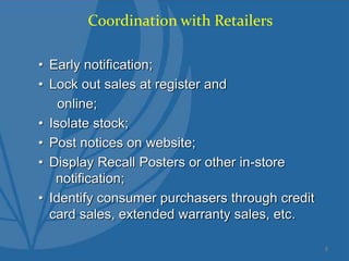 Coordination with Retailers
• Early notification;
• Lock out sales at register and
online;
• Isolate stock;
• Post notices on website;
• Display Recall Posters or other in-store
notification;
• Identify consumer purchasers through credit
card sales, extended warranty sales, etc.
8
 