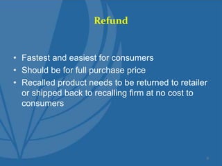 Refund
• Fastest and easiest for consumers
• Should be for full purchase price
• Recalled product needs to be returned to retailer
or shipped back to recalling firm at no cost to
consumers
9
 