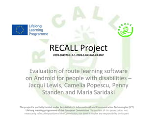 RECALL Project
                               2009-504970-LLP-1-2009-1-UK-KA3-KA3MP




      Evaluation of route learning software
     on Android for people with disabilities –
      Jacqui Lewis, Camelia Popescu, Penny
           Standen and Maria Saridaki

The project is partially funded under Key Activity 3: Informational and Communication Technologies (ICT)
     Lifelong learning programme of the European Commission The content of this project does not
    necessarily reflect the position of the Commission, nor does it involve any responsibility on its part
 