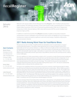 RecallRegister



January                   Welcome to the January edition of Crisis Management’s RecallRegister - Aon’s monthly recall and product
                          safety newsletter. This publication provides a review of the month’s recalls as reported by the U.S. Consumer
2012                      Product Safety Commission (CPSC), the U.S Food and Drug Administration (FDA), the U.S. Department
                          of Agriculture (USDA), National Highway Traffic Safety Administration (NHTSA) and the Canadian Food
                          Inspection Agency (CFIA).

                          In addition to recall announcements, RecallRegister provides an update on the product recall and
                          contamination insurance marketplace and environment. Each month, we highlight an issue of importance
                          including new markets and capacity, significant recall events and changes in legislation affecting the
                          consumer products industry.


                          2011 Ranks Among Worst Years for Food Borne Illness
                          The past year has seen a number of significant illnesses and deaths in the U.S. and Europe as a result of
                          contaminated food products. According to data reported by the U.S. Center for Disease Control (CDC),
Aon Contacts              Salmonella was the most common infection (1.2 million U.S. illnesses annually) and the most common cause
                          of hospitalization and death tracked by FoodNet. In 2010, the incidence of Salmonella was nearly three times
Bernie Steves
                          the 2010 national health objective target. Salmonella can contaminate a wide range of foods. There are many
Managing Director,        different types of Salmonella, and each type tends to have different animal reservoirs and food sources, making
Crisis Management         control challenging.
200 E. Randolph Drive,
                          The most significant U.S. food contamination incident in 2011 occurred as a result of listeria tainted cantaloupes.
Chicago, IL 60601
                          The outbreak, eventually traced back to a Colorado farm, was first detected by the CDC in September. As of
t + 1 312 381 4945        December 8th when the CDC issued its final update on the outbreak, a total of 146 infections from 28 states
e bernie.steves@aon.com   were reported leading to 30 deaths and one miscarriage. This incident has become the most deadly U.S.
                          outbreak of food borne illness since the CDC began tracking listeria cases in 1973. The CDC has advised that
Kevin Velan               available evidence indicates that the outbreak is over.
t + 1 312 381 4470        On August 3rd, Cargill Meat Solutions Corporation announced a voluntary recall of approximately 36 million
e kevin.velan@aon.com     pounds of ground turkey because of potential salmonella bacteria contamination. About 5 billion pounds of
                          ready-to-cook turkey meat are sold in the United States each year, of which 10% is ground. The recalled meat
                          represents slightly more than 6% of the national production of ground turkey in a given year. Cargill’s plant in
Latia Howard
                          Springdale Arkansas, processed the suspected fresh and frozen ground turkey products between February 20
t + 1 312 381 4849        and August 2, 2011. As of November 10th when the CDC issued its final update on the outbreak, a total of 136
e latia.howard@aon.com    persons infected with the outbreak strain of Salmonella Heidelberg were reported from 34 states including one
                          death. According to the CDC, this particular outbreak appears to be over.

                          Overseas, European farmers found themselves implicated in a devastating E. coli outbreak that first surfaced in
                          Germany in early May. More than 4,000 people were stricken with illness, nearly all of whom lived in Germany
                          or had traveled there. At least 48 people died, according to the European Center for Disease Prevention and
                          Control. European investigators cautiously identified the likely source as contaminated fenugreek seeds from
                          Egypt. Officials also said that the seeds seemed to have entered Europe through a single German importer,
                          which acted as a distributor to other companies.




                                                                                                                  RecallRegister | January 2012
 