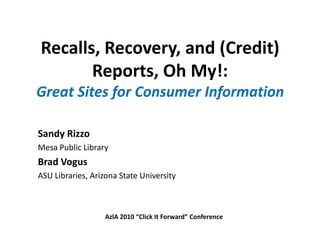 Recalls, Recovery, and (Credit) Reports, Oh My!:  Great Sites for Consumer Information Sandy Rizzo Mesa Public Library Brad Vogus ASU Libraries, Arizona State University AzlA 2010 “Click It Forward” Conference 