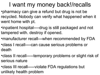 I want my money back!/recalls
•pharmacy can give a refund but drug is not be
recycled. Nobody can verify what happened when it
went home with pt.
•inpatient hospital----drug is still packaged and not
tampered with. destroy if opened.
•manufacturer recall---when recommended by FDA
•class I recall----can cause serious problems or
death
•class II recall-----temporary problems or slight risk of
serious nature
•class III recall-----violate FDA regulations but
unlikely health problem
 