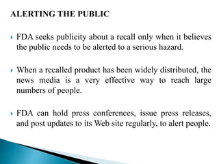 ALERTING THE PUBLIC
 FDA seeks publicity about a recall only when it believes
the public needs to be alerted to a serious hazard.
 When a recalled product has been widely distributed, the
news media is a very effective way to reach large
numbers of people.
 FDA can hold press conferences, issue press releases,
and post updates to its Web site regularly, to alert people.
 