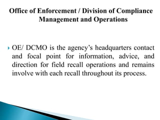 Office of Enforcement / Division of Compliance
Management and Operations
 OE/ DCMO is the agency’s headquarters contact
and focal point for information, advice, and
direction for field recall operations and remains
involve with each recall throughout its process.
 