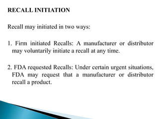 RECALL INITIATION
Recall may initiated in two ways:
1. Firm initiated Recalls: A manufacturer or distributor
may voluntarily initiate a recall at any time.
2. FDA requested Recalls: Under certain urgent situations,
FDA may request that a manufacturer or distributor
recall a product.
 