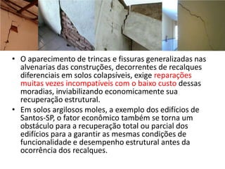 • O aparecimento de trincas e fissuras generalizadas nas
alvenarias das construções, decorrentes de recalques
diferenciais em solos colapsíveis, exige reparações
muitas vezes incompatíveis com o baixo custo dessas
moradias, inviabilizando economicamente sua
recuperação estrutural.
• Em solos argilosos moles, a exemplo dos edifícios de
Santos-SP, o fator econômico também se torna um
obstáculo para a recuperação total ou parcial dos
edifícios para a garantir as mesmas condições de
funcionalidade e desempenho estrutural antes da
ocorrência dos recalques.
 