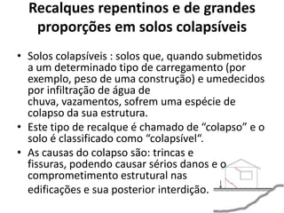 Recalques repentinos e de grandes
proporções em solos colapsíveis
• Solos colapsíveis : solos que, quando submetidos
a um determinado tipo de carregamento (por
exemplo, peso de uma construção) e umedecidos
por infiltração de água de
chuva, vazamentos, sofrem uma espécie de
colapso da sua estrutura.
• Este tipo de recalque é chamado de “colapso” e o
solo é classificado como “colapsível“.
• As causas do colapso são: trincas e
fissuras, podendo causar sérios danos e o
comprometimento estrutural nas
edificações e sua posterior interdição.
 