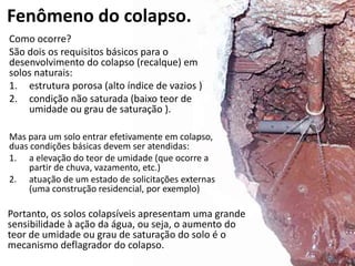 Fenômeno do colapso.
Como ocorre?
São dois os requisitos básicos para o
desenvolvimento do colapso (recalque) em
solos naturais:
1. estrutura porosa (alto índice de vazios )
2. condição não saturada (baixo teor de
umidade ou grau de saturação ).
Mas para um solo entrar efetivamente em colapso,
duas condições básicas devem ser atendidas:
1. a elevação do teor de umidade (que ocorre a
partir de chuva, vazamento, etc.)
2. atuação de um estado de solicitações externas
(uma construção residencial, por exemplo)
Portanto, os solos colapsíveis apresentam uma grande
sensibilidade à ação da água, ou seja, o aumento do
teor de umidade ou grau de saturação do solo é o
mecanismo deflagrador do colapso.
 