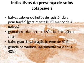 Indicativos da presença de solos
colapsíveis
• baixos valores do índice de resistência a
penetração¹(geralmente NSPT menor de 4
golpes)
• granulometria aberta (ausência da fração de
silte)
• baixo grau de saturação (menor de 60%)
• grande porosidade (geralmente maior que
40%)
 