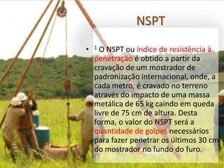 NSPT
• 1 O NSPT ou índice de resistência à
penetração é obtido a partir da
cravação de um mostrador de
padronização internacional, onde, a
cada metro, é cravado no terreno
através do impacto de uma massa
metálica de 65 kg caindo em queda
livre de 75 cm de altura. Desta
forma, o valor do NSPT será a
quantidade de golpes necessários
para fazer penetrar os últimos 30 cm
do mostrador no fundo do furo.
 