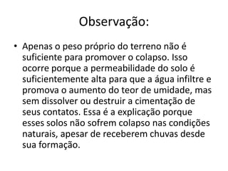 Observação:
• Apenas o peso próprio do terreno não é
suficiente para promover o colapso. Isso
ocorre porque a permeabilidade do solo é
suficientemente alta para que a água infiltre e
promova o aumento do teor de umidade, mas
sem dissolver ou destruir a cimentação de
seus contatos. Essa é a explicação porque
esses solos não sofrem colapso nas condições
naturais, apesar de receberem chuvas desde
sua formação.
 
