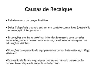 Causas de Recalque
• Rebaixamento do Lençol Freático
• Solos Colapsíveis quando entram em contato com a água (destruição
da cimentação intergranular)
• Escavações em áreas próximas à fundação mesmo com paredes
ancoradas, podem ocorrer movimentos, ocasionando recalques nas
edificações vizinhas
•Vibrações da operação de equipamentos como: bate-estacas, tráfego
viário etc.
•Escavação de Túneis – qualquer que seja o método de execução,
ocorrerão recalques da superfície do terreno.
 