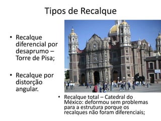 Tipos de Recalque
• Recalque
diferencial por
desaprumo –
Torre de Pisa;
• Recalque por
distorção
angular.
• Recalque total – Catedral do
México: deformou sem problemas
para a estrutura porque os
recalques não foram diferenciais;
 
