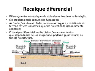 Recalque diferencial
• Diferença entre os recalques de dois elementos de uma fundação.
• É o problema mais comum nas fundações;
• As fundações são calculadas como se as cargas e a resistência do
terreno fossem uniformes, quando na realidade isso raramente
acontece;
• O recalque diferencial impõe distorções aos elementos
que, dependendo de sua magnitude, poderão gerar fissuras ou
trincas na estrutura.
 