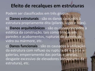 Efeito de recalques em estruturas
Podem ser classificados em três grupos:
a) Danos estruturais - são os danos causados à
estrutura propriamente dita (pilares, vigas e lajes).
b) Danos arquitetônicos - são os danos causados à
estética da construção, tais como trincas em
paredes e acabamentos, rupturas de painéis de
vidro ou mármore, etc.
c) Danos funcionais - são os causados à utilização
da estrutura com refluxo ou ruptura de esgotos e
galerias, emperramento das portas e janelas,
desgaste excessivo de elevadores (desaprumo da
estrutura), etc.
 