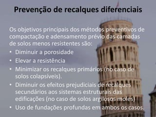 Prevenção de recalques diferenciais
Os objetivos principais dos métodos preventivos de
compactação e adensamento prévio das camadas
de solos menos resistentes são:
• Diminuir a porosidade
• Elevar a resistência
• Minimizar os recalques primários (no caso de
solos colapsíveis).
• Diminuir os efeitos prejudiciais de recalques
secundários aos sistemas estruturais das
edificações (no caso de solos argilosos moles)
• Uso de fundações profundas em ambos os casos.
 