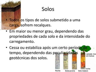 Solos
• Todos os tipos de solos submetido a uma
carga, sofrem recalques.
• Em maior ou menor grau, dependendo das
propriedades de cada solo e da intensidade do
carregamento.
• Cessa ou estabiliza após um certo período de
tempo, dependendo das peculiaridades
geotécnicas dos solos.
 