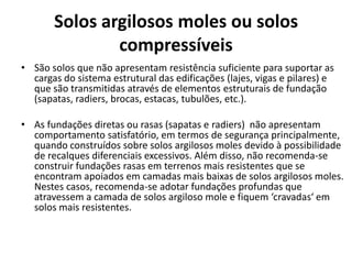 Solos argilosos moles ou solos
compressíveis
• São solos que não apresentam resistência suficiente para suportar as
cargas do sistema estrutural das edificações (lajes, vigas e pilares) e
que são transmitidas através de elementos estruturais de fundação
(sapatas, radiers, brocas, estacas, tubulões, etc.).
• As fundações diretas ou rasas (sapatas e radiers) não apresentam
comportamento satisfatório, em termos de segurança principalmente,
quando construídos sobre solos argilosos moles devido à possibilidade
de recalques diferenciais excessivos. Além disso, não recomenda-se
construir fundações rasas em terrenos mais resistentes que se
encontram apoiados em camadas mais baixas de solos argilosos moles.
Nestes casos, recomenda-se adotar fundações profundas que
atravessem a camada de solos argiloso mole e fiquem ‘cravadas‘ em
solos mais resistentes.
 