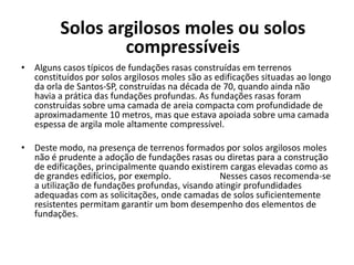• Alguns casos típicos de fundações rasas construídas em terrenos
constituídos por solos argilosos moles são as edificações situadas ao longo
da orla de Santos-SP, construídas na década de 70, quando ainda não
havia a prática das fundações profundas. As fundações rasas foram
construídas sobre uma camada de areia compacta com profundidade de
aproximadamente 10 metros, mas que estava apoiada sobre uma camada
espessa de argila mole altamente compressível.
• Deste modo, na presença de terrenos formados por solos argilosos moles
não é prudente a adoção de fundações rasas ou diretas para a construção
de edificações, principalmente quando existirem cargas elevadas como as
de grandes edifícios, por exemplo. Nesses casos recomenda-se
a utilização de fundações profundas, visando atingir profundidades
adequadas com as solicitações, onde camadas de solos suficientemente
resistentes permitam garantir um bom desempenho dos elementos de
fundações.
Solos argilosos moles ou solos
compressíveis
 