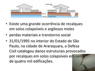 • Existe uma grande ocorrência de recalques
em solos colapsíveis e argilosos moles
• perdas materiais e transtorno social
• 31/01/1995 no interior do Estado de São
Paulo, na cidade de Araraquara, a Defesa
Civil catalogou danos estruturais provocados
por recalques em solos colapsíveis em cerca
de quatro mil edificações.
 