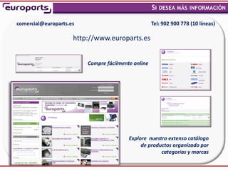 SI DESEA MÁS INFORMACIÓN
                                                                                   ,



comercial@europarts.es                              Tel: 902 900 778 (10 líneas)

                     http://www.europarts.es


                         Compre fácilmente online




                                         Explore nuestro extenso catálogo
                                              de productos organizado por
                                                      categorías y marcas
 