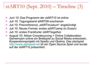 stART10 (Sept. 2010) – Timeline (3) Juni 10: Das Programm der stART10 ist online Juli 10: Tagungsband stART09 erschienen Juli 10: Preconference „stARTmuseum“ angekündigt Juli 10: Neues Format: erstes stARTcamp (in Essen) Juli 10: erstes Frankfurter stARTtogether August 10: Aktion Crowdsourcing + Online Collaboration: Gemeinsam online ein Brettspiel zu Social Media entwickeln, Kooperationsprojekt mit Spieltz und Okahra. Das startspiel  http://www.startspiel.net  ist ein Open Source Spiel und wurde auf der stART10 präsentiert. 