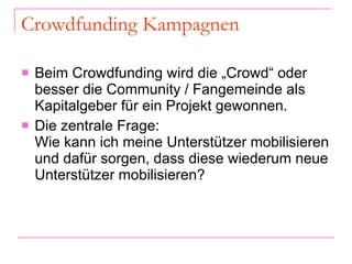 Crowdfunding Kampagnen Beim Crowdfunding wird die „Crowd“ oder besser die Community / Fangemeinde als Kapitalgeber für ein Projekt gewonnen. Die zentrale Frage: Wie kann ich meine Unterstützer mobilisieren und dafür sorgen, dass diese wiederum neue Unterstützer mobilisieren?  