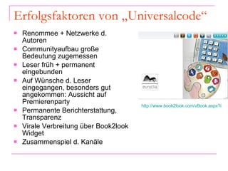 Erfolgsfaktoren von „Universalcode“ Renommee + Netzwerke d. Autoren Communityaufbau große Bedeutung zugemessen Leser früh + permanent eingebunden Auf Wünsche d. Leser eingegangen, besonders gut angekommen: Aussicht auf Premierenparty Permanente Berichterstattung, Transparenz Virale Verbreitung über Book2look Widget  Zusammenspiel d. Kanäle http://www.book2look.com/vBook.aspx?id=cgsLIlErZ5&euid=4212380&ruid=0&referURL   