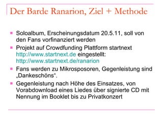 Der Barde Ranarion, Ziel + Methode Soloalbum, Erscheinungsdatum 20.5.11, soll von den Fans vorfinanziert werden  Projekt auf Crowdfunding Plattform startnext  http://www.startnext.de  eingestellt:  http://www.startnext.de/ranarion Fans werden zu Mikrosposoren, Gegenleistung sind „Dankeschöns“.  Gegenleistung nach Höhe des Einsatzes, von Vorabdownload eines Liedes über signierte CD mit Nennung im Booklet bis zu Privatkonzert  