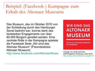 Beispiel: (Facebook-) Kampagne zum Erhalt des Altonaer Museums Das Museum, das im Oktober 2010 von der Schließung durch den Hamburger Senat bedroht war, konnte dank des lautstarken Engagements von über 80.000 Bürgern gerettet werden. Eine zentrale Rolle in der Kampagne spielete die Facebook Seite „Wir sind das Altonaer Museum“ (Freundeskreis Altonaer Museum)  http://www.facebook.com/AltonaerMuseum   Vortrag von Antje Schmidt, stARTtogether Hamburg, April 2010  http://www.startconference.org/2011/04/11/dokumentation-das-erste-hamburger-starttogether-mit-antje-schmidt-aus-dem-altonaer-museum   