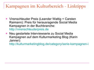 Kampagnen im Kulturbereich - Linktipps Virenschleuder Preis (Leander Wattig + Carsten Raimann): Preis für herausragende Social Media Kampagnen in der Buchbranche:  http://virenschleuderpreis.de Neu gestartete Interviewserie zu Social Media Kampagnen auf dem Kulturmarketing Blog (Karin Janner):  http://kulturmarketingblog.de/category/serie-kampagnen-im-kulturbereich   