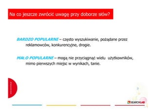 Na co jeszcze zwrócić uwagę przy doborze słów?

BARDZO POPULARNE – często wyszukiwanie, poŜądane przez
reklamowców, konkurencyjne, drogie.

MAŁO POPULARNE – mogą nie przyciągnąć wielu uŜytkowników,
mimo pierwszych miejsc w wynikach, tanie.

 